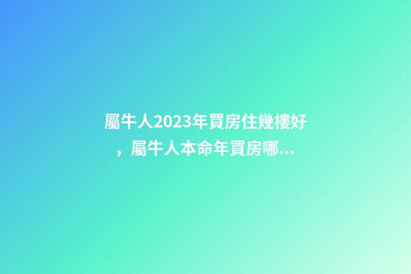 屬牛人2023年買房住幾樓好，屬牛人本命年買房哪層好